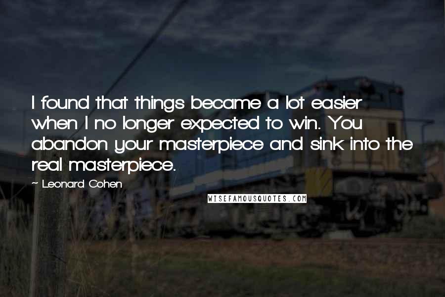 Leonard Cohen Quotes: I found that things became a lot easier when I no longer expected to win. You abandon your masterpiece and sink into the real masterpiece.