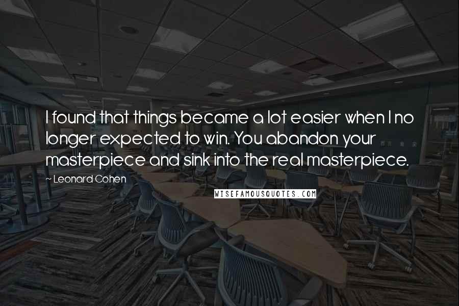 Leonard Cohen Quotes: I found that things became a lot easier when I no longer expected to win. You abandon your masterpiece and sink into the real masterpiece.