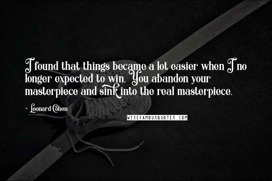 Leonard Cohen Quotes: I found that things became a lot easier when I no longer expected to win. You abandon your masterpiece and sink into the real masterpiece.
