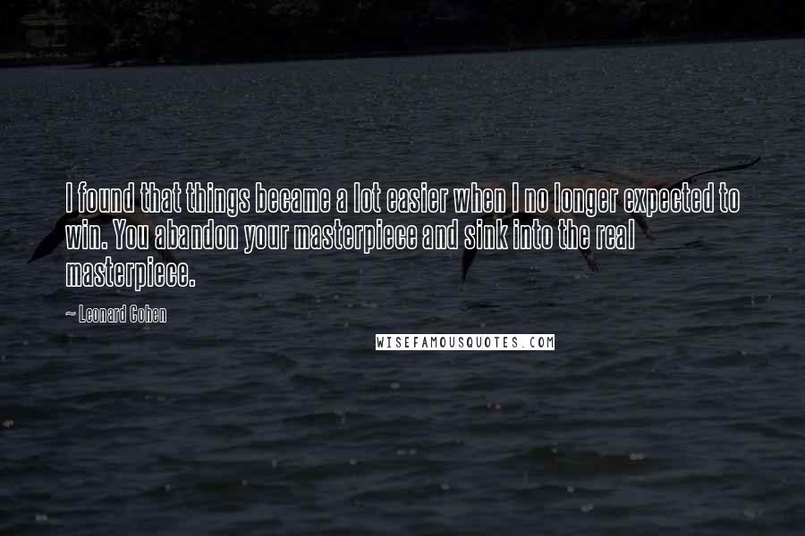 Leonard Cohen Quotes: I found that things became a lot easier when I no longer expected to win. You abandon your masterpiece and sink into the real masterpiece.