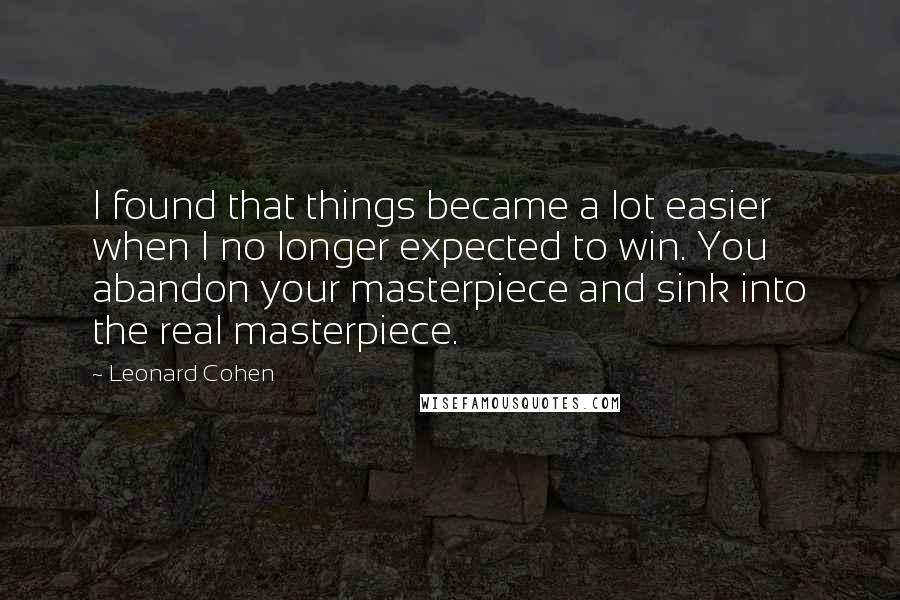 Leonard Cohen Quotes: I found that things became a lot easier when I no longer expected to win. You abandon your masterpiece and sink into the real masterpiece.