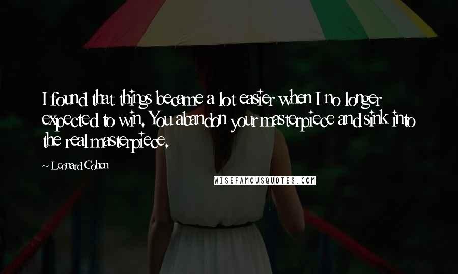 Leonard Cohen Quotes: I found that things became a lot easier when I no longer expected to win. You abandon your masterpiece and sink into the real masterpiece.