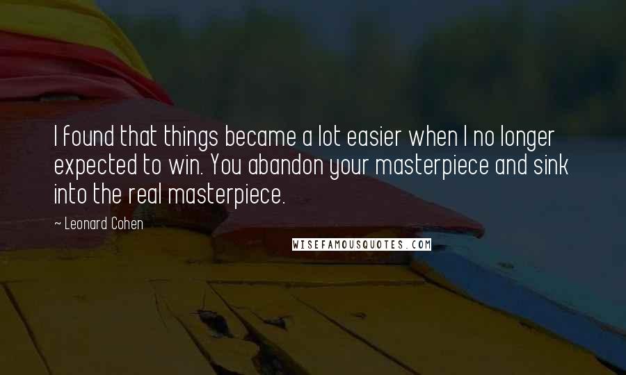 Leonard Cohen Quotes: I found that things became a lot easier when I no longer expected to win. You abandon your masterpiece and sink into the real masterpiece.