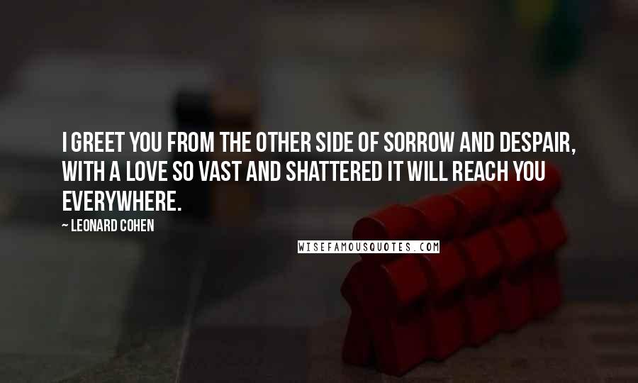 Leonard Cohen Quotes: I greet you from the other side of sorrow and despair, with a love so vast and shattered it will reach you everywhere.