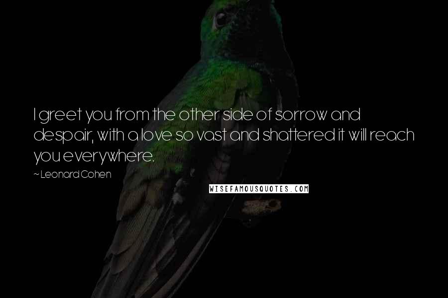 Leonard Cohen Quotes: I greet you from the other side of sorrow and despair, with a love so vast and shattered it will reach you everywhere.