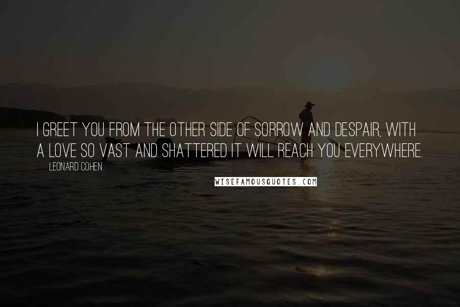 Leonard Cohen Quotes: I greet you from the other side of sorrow and despair, with a love so vast and shattered it will reach you everywhere.