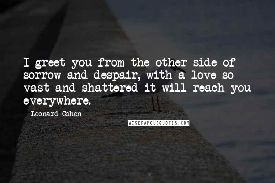 Leonard Cohen Quotes: I greet you from the other side of sorrow and despair, with a love so vast and shattered it will reach you everywhere.