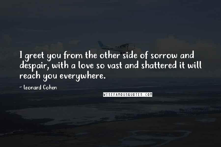 Leonard Cohen Quotes: I greet you from the other side of sorrow and despair, with a love so vast and shattered it will reach you everywhere.