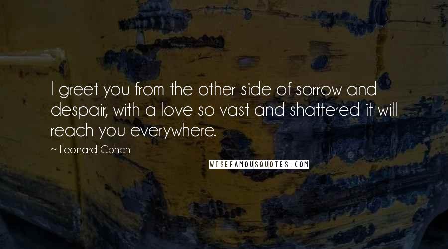 Leonard Cohen Quotes: I greet you from the other side of sorrow and despair, with a love so vast and shattered it will reach you everywhere.