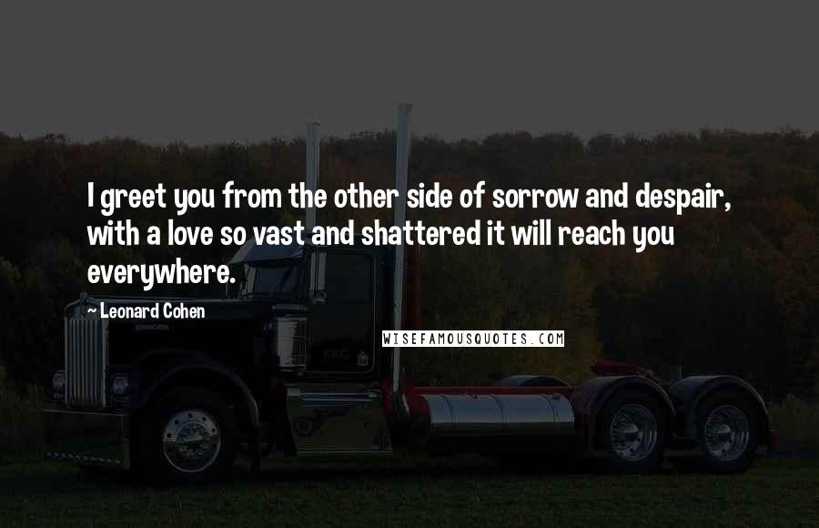 Leonard Cohen Quotes: I greet you from the other side of sorrow and despair, with a love so vast and shattered it will reach you everywhere.