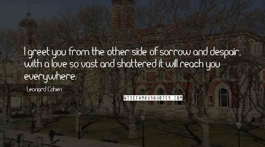 Leonard Cohen Quotes: I greet you from the other side of sorrow and despair, with a love so vast and shattered it will reach you everywhere.