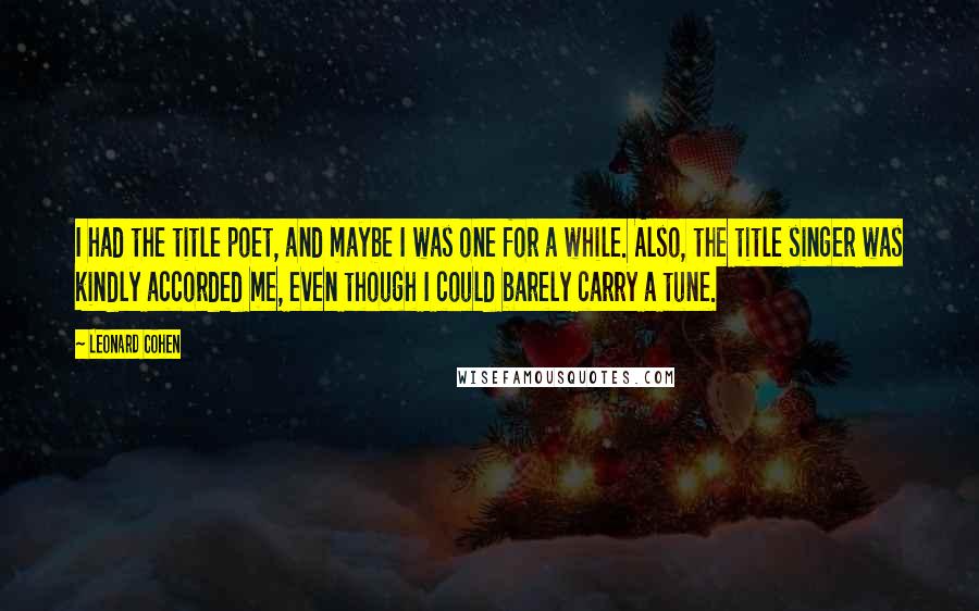 Leonard Cohen Quotes: I had the title poet, and maybe I was one for a while. Also, the title singer was kindly accorded me, even though I could barely carry a tune.