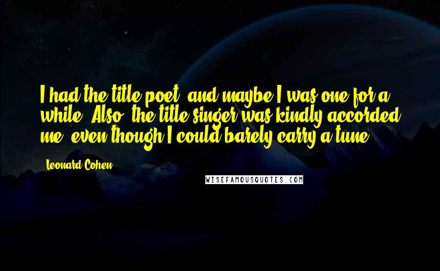 Leonard Cohen Quotes: I had the title poet, and maybe I was one for a while. Also, the title singer was kindly accorded me, even though I could barely carry a tune.