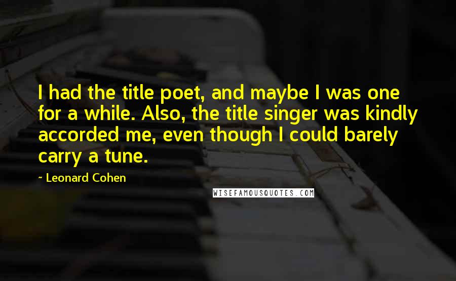 Leonard Cohen Quotes: I had the title poet, and maybe I was one for a while. Also, the title singer was kindly accorded me, even though I could barely carry a tune.