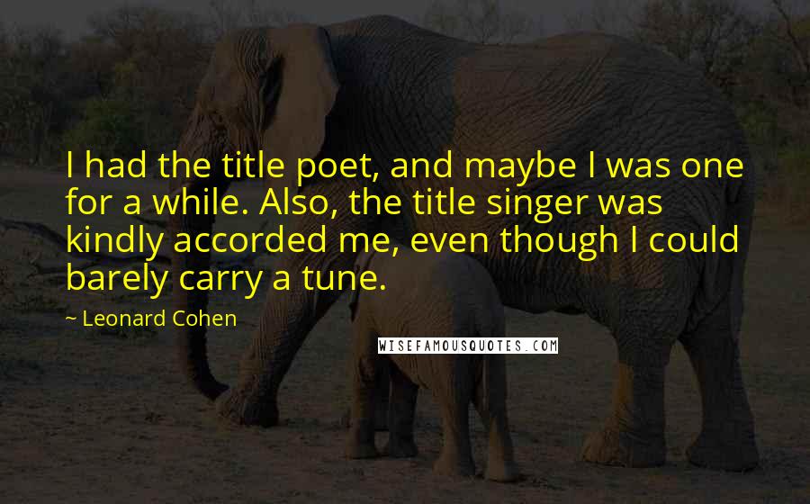 Leonard Cohen Quotes: I had the title poet, and maybe I was one for a while. Also, the title singer was kindly accorded me, even though I could barely carry a tune.