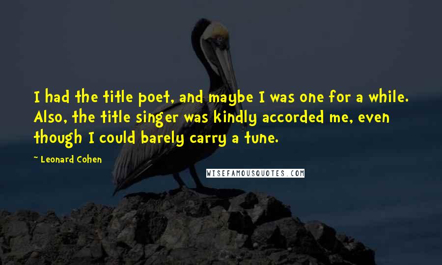 Leonard Cohen Quotes: I had the title poet, and maybe I was one for a while. Also, the title singer was kindly accorded me, even though I could barely carry a tune.