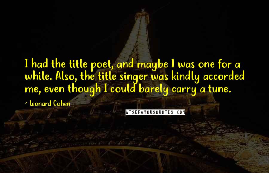 Leonard Cohen Quotes: I had the title poet, and maybe I was one for a while. Also, the title singer was kindly accorded me, even though I could barely carry a tune.