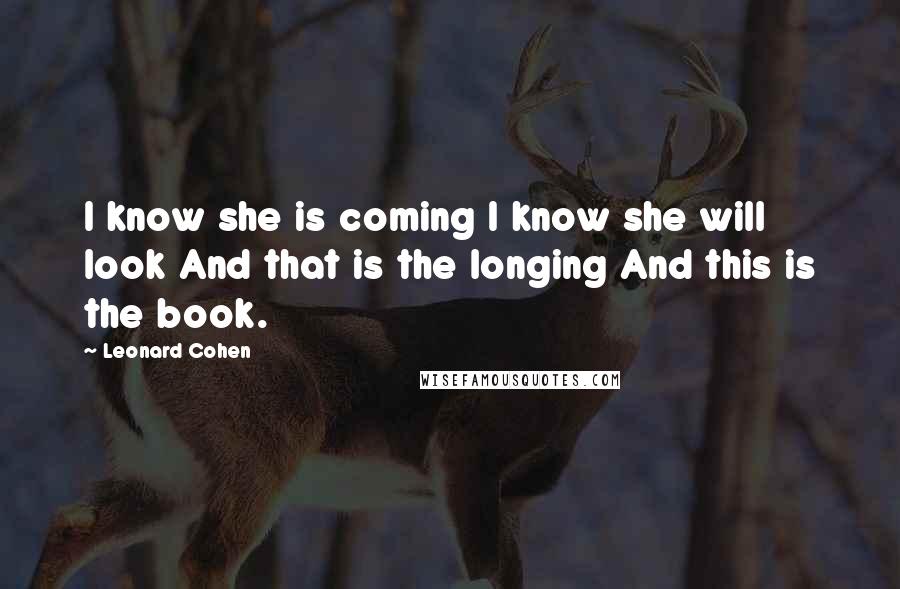 Leonard Cohen Quotes: I know she is coming I know she will look And that is the longing And this is the book.