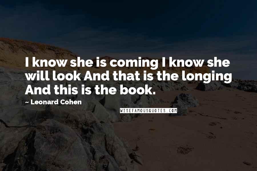 Leonard Cohen Quotes: I know she is coming I know she will look And that is the longing And this is the book.