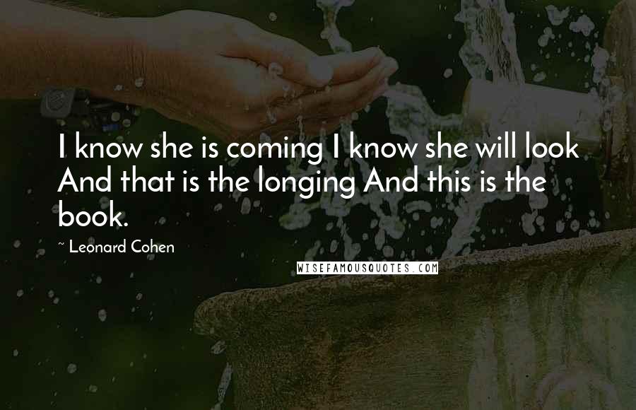 Leonard Cohen Quotes: I know she is coming I know she will look And that is the longing And this is the book.