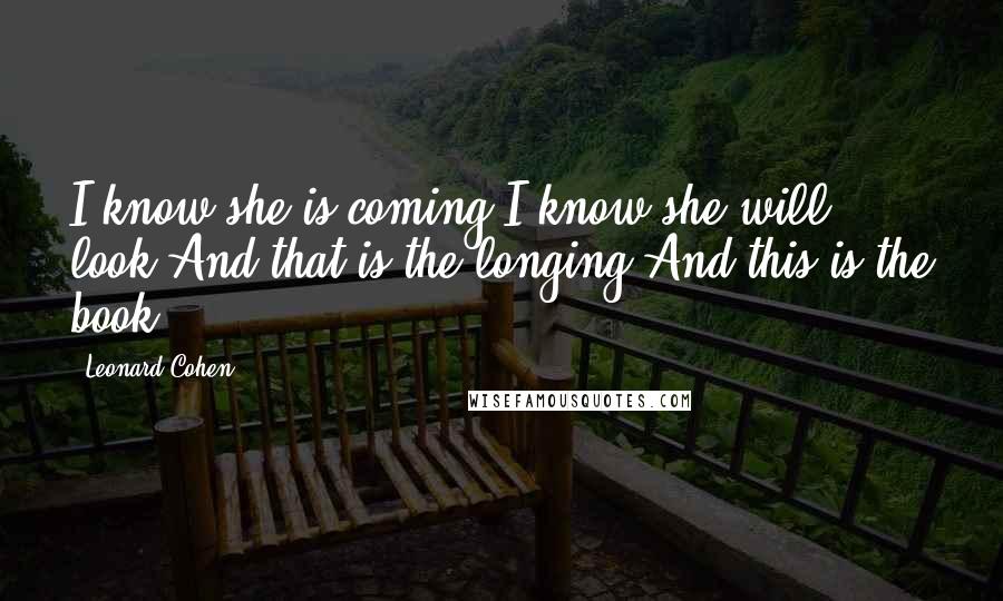 Leonard Cohen Quotes: I know she is coming I know she will look And that is the longing And this is the book.