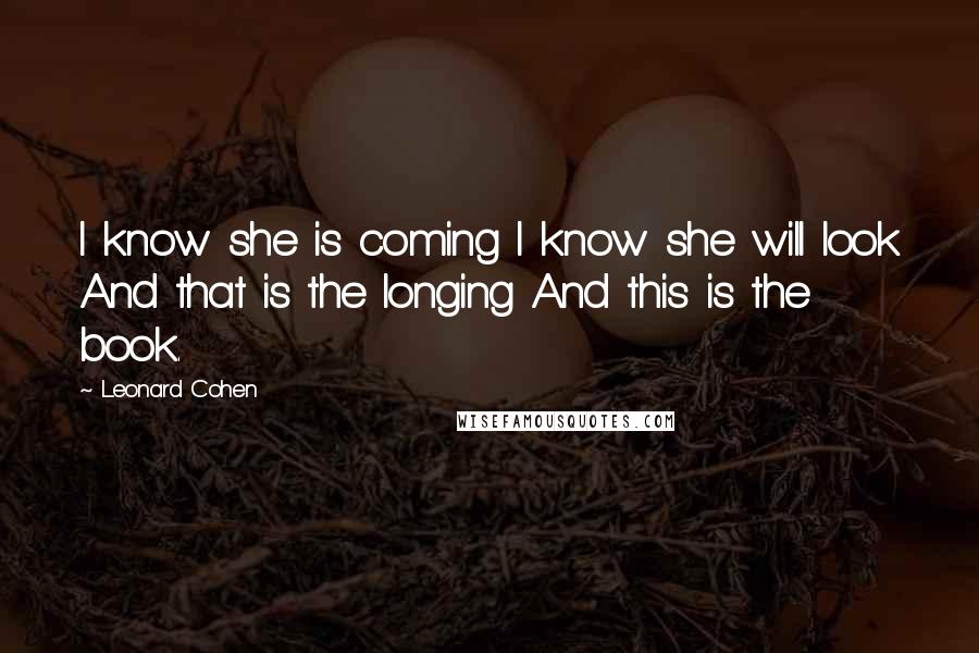 Leonard Cohen Quotes: I know she is coming I know she will look And that is the longing And this is the book.