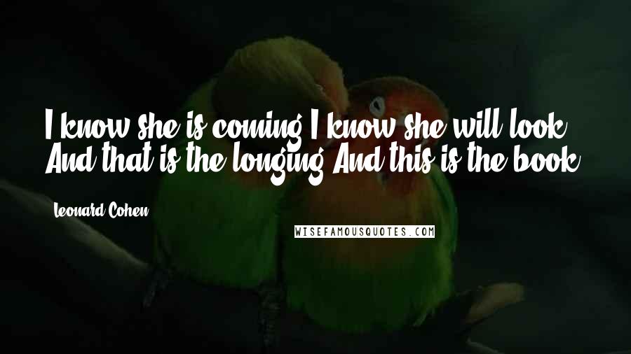 Leonard Cohen Quotes: I know she is coming I know she will look And that is the longing And this is the book.