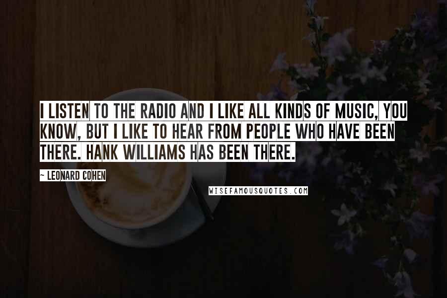 Leonard Cohen Quotes: I listen to the radio and I like all kinds of music, you know, but I like to hear from people who have been there. Hank Williams has been there.
