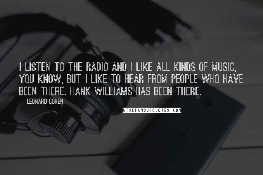 Leonard Cohen Quotes: I listen to the radio and I like all kinds of music, you know, but I like to hear from people who have been there. Hank Williams has been there.