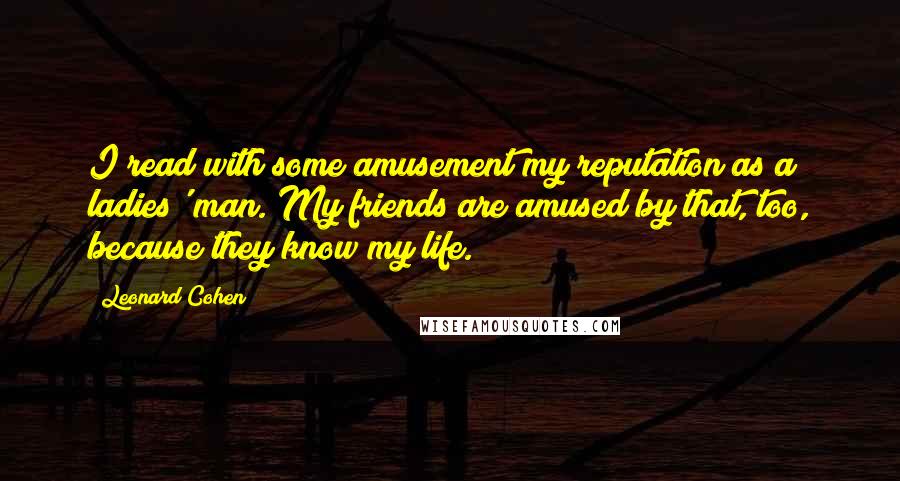 Leonard Cohen Quotes: I read with some amusement my reputation as a ladies' man. My friends are amused by that, too, because they know my life.