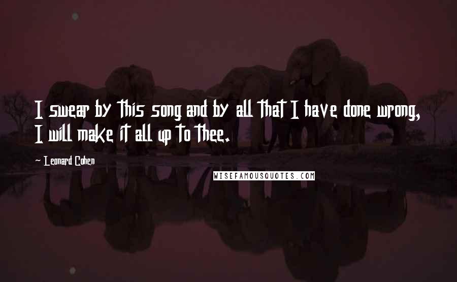 Leonard Cohen Quotes: I swear by this song and by all that I have done wrong, I will make it all up to thee.