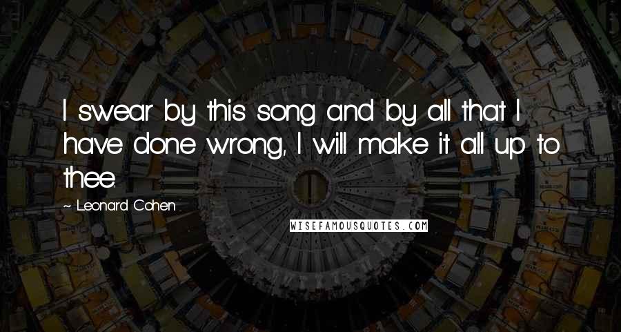 Leonard Cohen Quotes: I swear by this song and by all that I have done wrong, I will make it all up to thee.