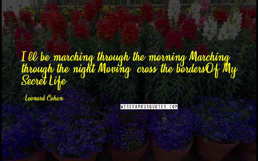 Leonard Cohen Quotes: I'll be marching through the morning,Marching through the night,Moving 'cross the bordersOf My Secret Life.