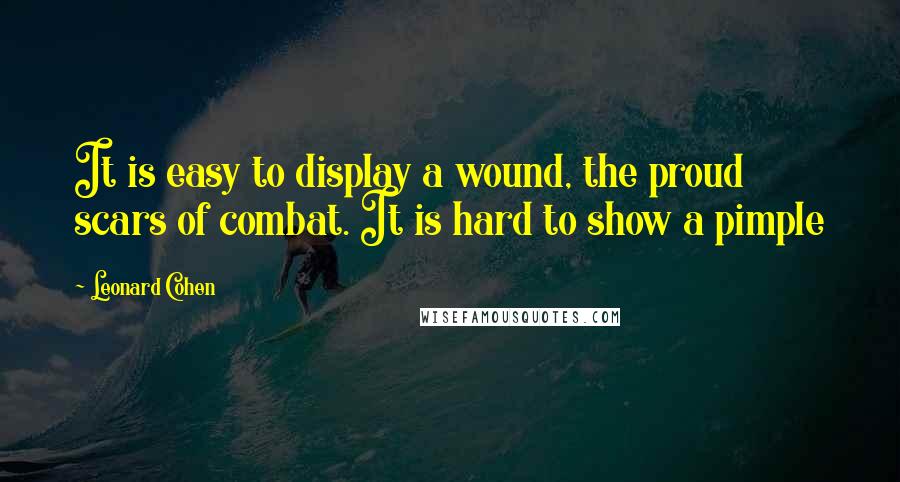 Leonard Cohen Quotes: It is easy to display a wound, the proud scars of combat. It is hard to show a pimple