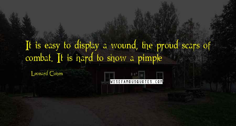 Leonard Cohen Quotes: It is easy to display a wound, the proud scars of combat. It is hard to show a pimple