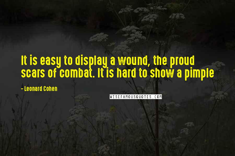 Leonard Cohen Quotes: It is easy to display a wound, the proud scars of combat. It is hard to show a pimple