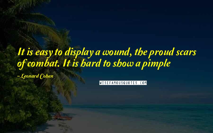 Leonard Cohen Quotes: It is easy to display a wound, the proud scars of combat. It is hard to show a pimple