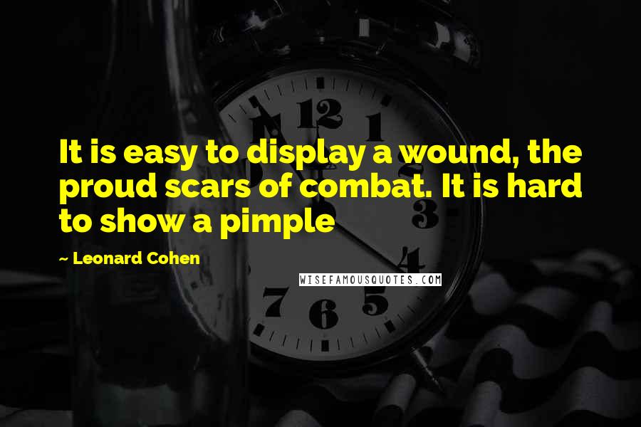 Leonard Cohen Quotes: It is easy to display a wound, the proud scars of combat. It is hard to show a pimple