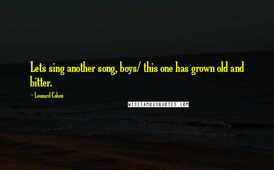 Leonard Cohen Quotes: Lets sing another song, boys/ this one has grown old and bitter.
