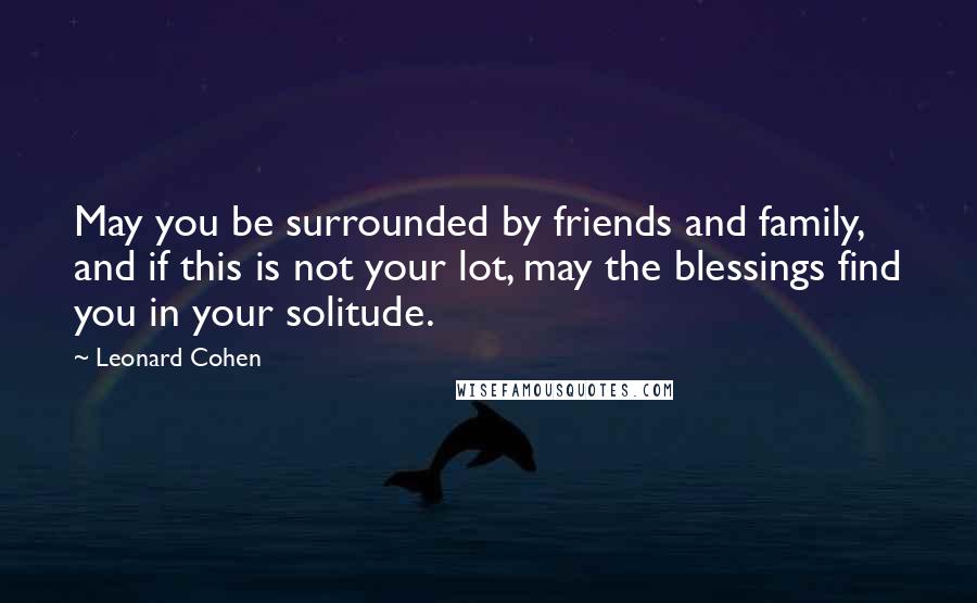 Leonard Cohen Quotes: May you be surrounded by friends and family, and if this is not your lot, may the blessings find you in your solitude.