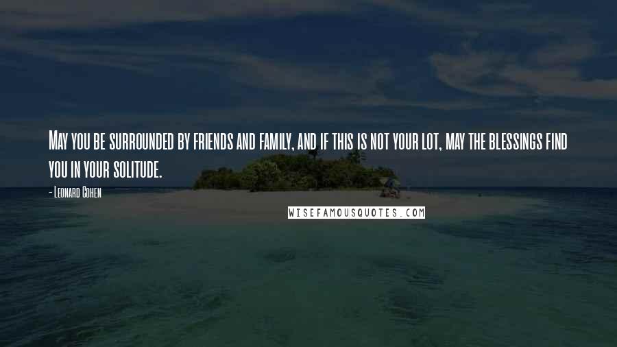 Leonard Cohen Quotes: May you be surrounded by friends and family, and if this is not your lot, may the blessings find you in your solitude.