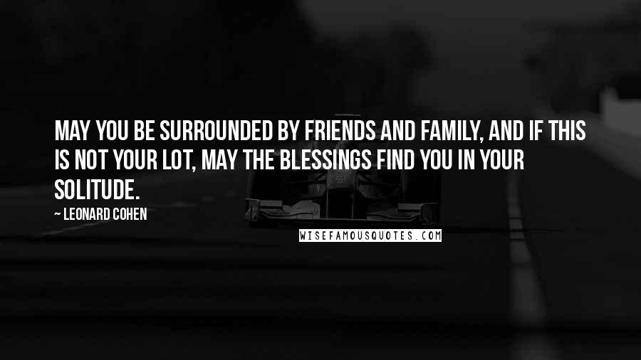 Leonard Cohen Quotes: May you be surrounded by friends and family, and if this is not your lot, may the blessings find you in your solitude.