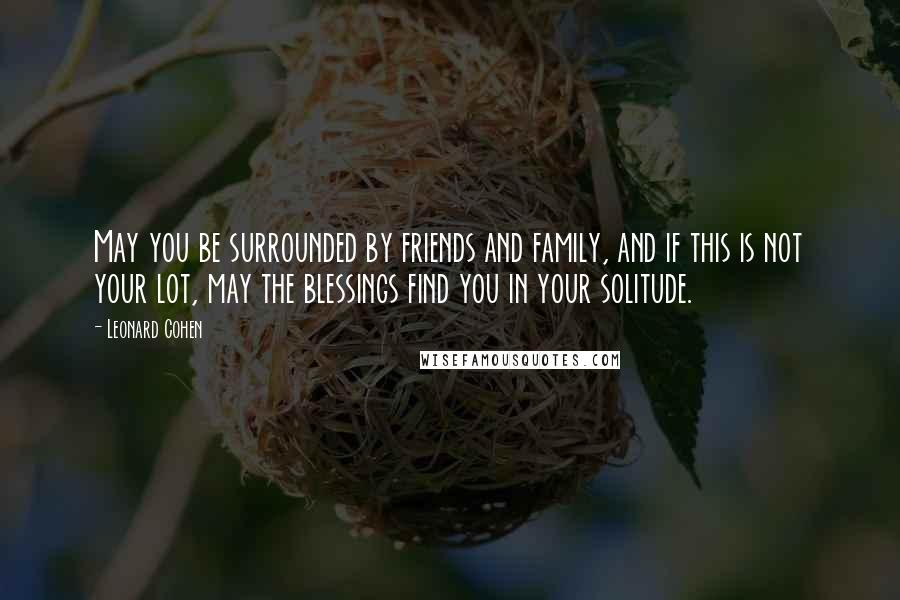Leonard Cohen Quotes: May you be surrounded by friends and family, and if this is not your lot, may the blessings find you in your solitude.