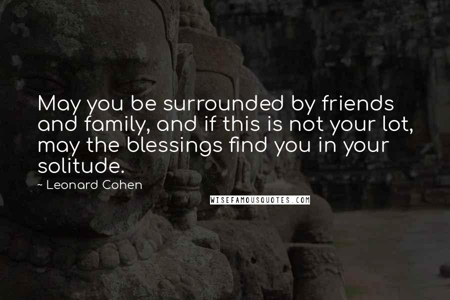 Leonard Cohen Quotes: May you be surrounded by friends and family, and if this is not your lot, may the blessings find you in your solitude.