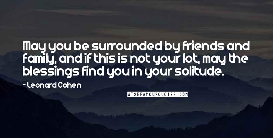 Leonard Cohen Quotes: May you be surrounded by friends and family, and if this is not your lot, may the blessings find you in your solitude.