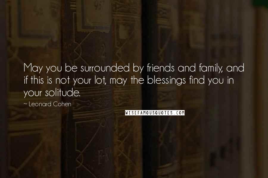 Leonard Cohen Quotes: May you be surrounded by friends and family, and if this is not your lot, may the blessings find you in your solitude.