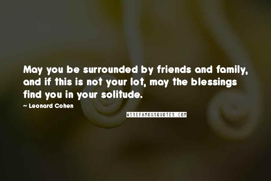 Leonard Cohen Quotes: May you be surrounded by friends and family, and if this is not your lot, may the blessings find you in your solitude.