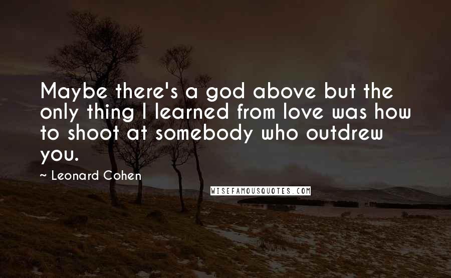 Leonard Cohen Quotes: Maybe there's a god above but the only thing I learned from love was how to shoot at somebody who outdrew you.