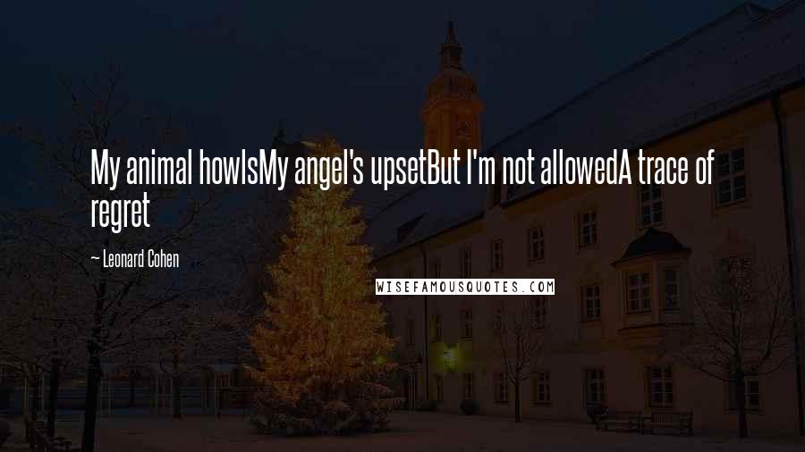 Leonard Cohen Quotes: My animal howlsMy angel's upsetBut I'm not allowedA trace of regret