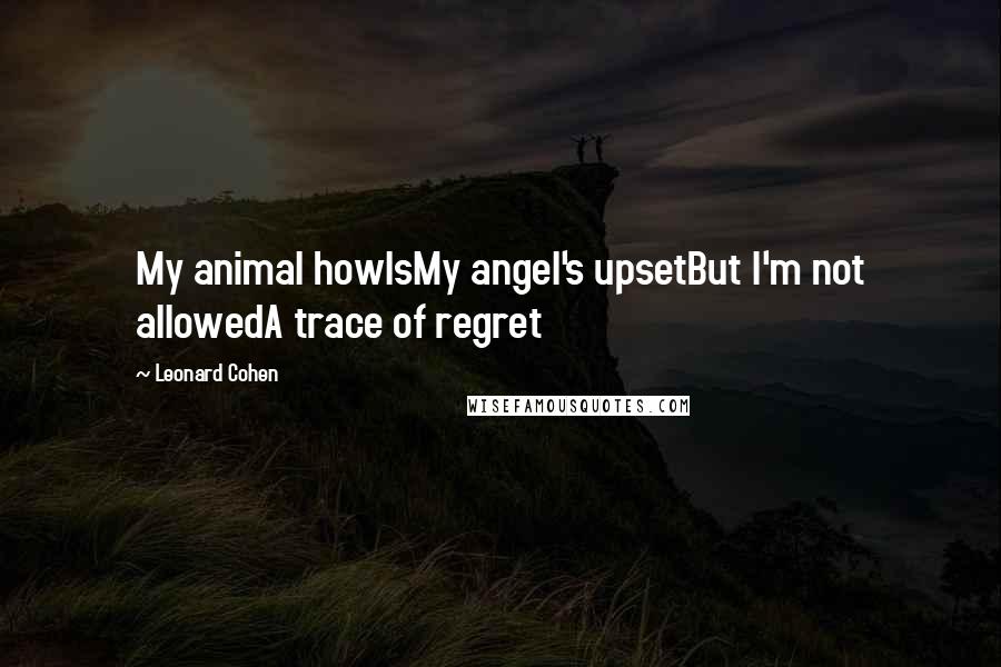 Leonard Cohen Quotes: My animal howlsMy angel's upsetBut I'm not allowedA trace of regret